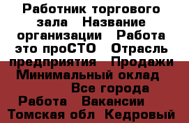 Работник торгового зала › Название организации ­ Работа-это проСТО › Отрасль предприятия ­ Продажи › Минимальный оклад ­ 14 500 - Все города Работа » Вакансии   . Томская обл.,Кедровый г.